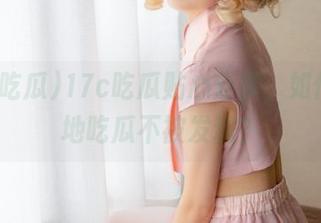 17c吃瓜贴心分享，如何优雅地吃瓜不被发现？