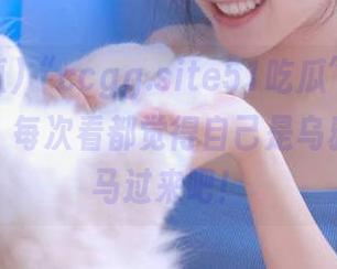 “ccgg.site51吃瓜”视频：真的是，每次看都觉得自己是乌鸦嘴，放马过来吧！