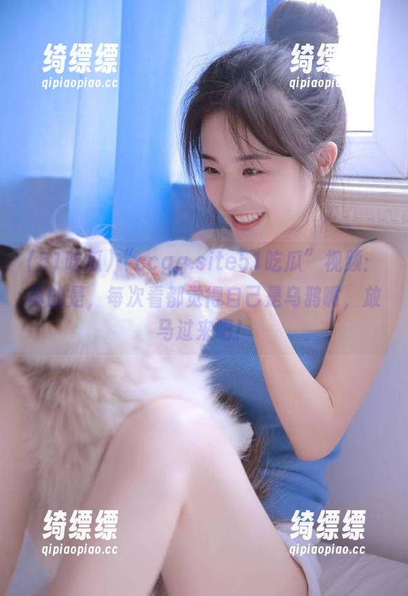 “ccgg.site51吃瓜”视频：真的是，每次看都觉得自己是乌鸦嘴，放马过来吧！