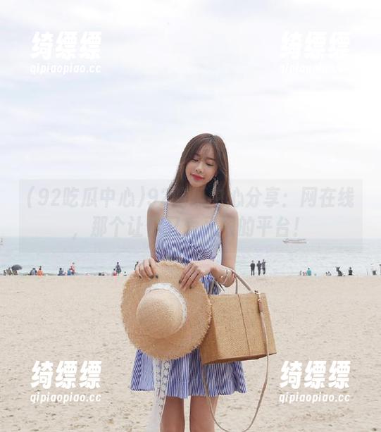 92吃瓜中心分享：网在线，那个让你又爱又恨的平台！