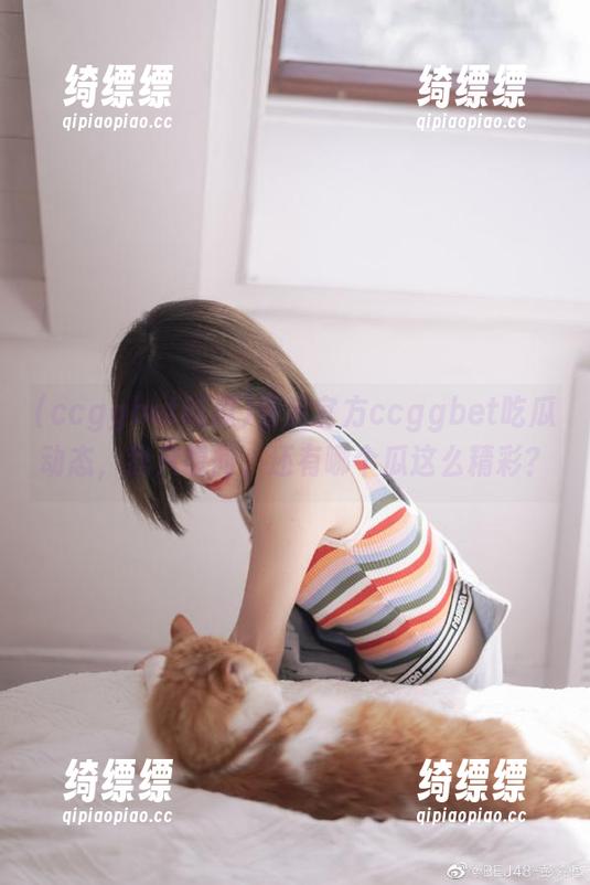看完官方ccggbet吃瓜动态，我只想问，还有哪个瓜这么精彩？