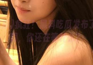 疯狂！黑料吃瓜发布了在线日期，你还在等什么？