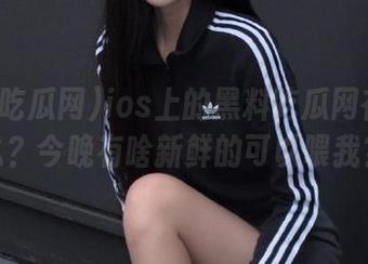 ios上的黑料吃瓜网在线了么？今晚有啥新鲜的可以喂我？