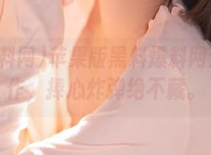 苹果版黑料爆料网：神仙操作，捧心炸弹绝不藏。