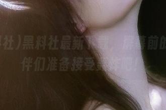 黑料社最新下载，屏幕前的小伙伴们准备接受轰炸吧！
